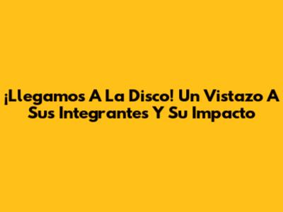 ¡Llegamos A La Disco! Un Vistazo A Sus Integrantes Y Su Impacto