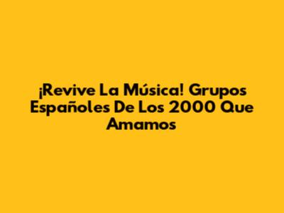 ¡Revive La Música! Grupos Españoles De Los 2000 Que Amamos