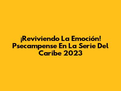 ¡Reviviendo La Emoción! Psecampense En La Serie Del Caribe 2023