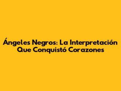 Ángeles Negros: La Interpretación Que Conquistó Corazones