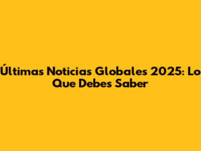 Últimas Noticias Globales 2025: Lo Que Debes Saber