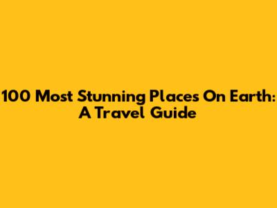 100 Most Stunning Places On Earth: A Travel Guide