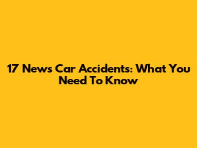 17 News Car Accidents: What You Need To Know