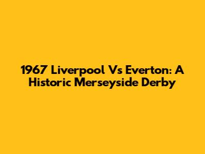 1967 Liverpool Vs Everton: A Historic Merseyside Derby