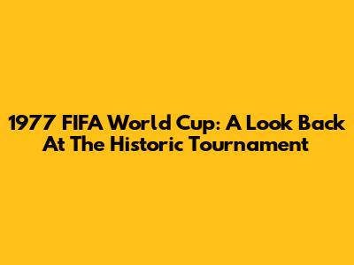 1977 FIFA World Cup: A Look Back At The Historic Tournament