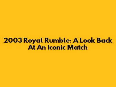 2003 Royal Rumble: A Look Back At An Iconic Match