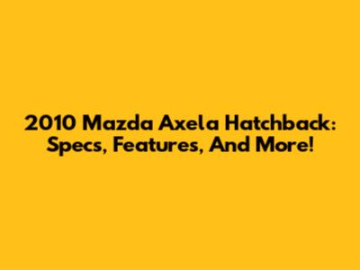 2010 Mazda Axela Hatchback: Specs, Features, And More!