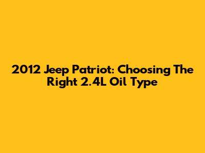 2012 Jeep Patriot: Choosing The Right 2.4L Oil Type