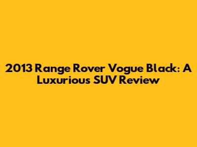 2013 Range Rover Vogue Black: A Luxurious SUV Review