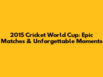 2015 Cricket World Cup: Epic Matches & Unforgettable Moments