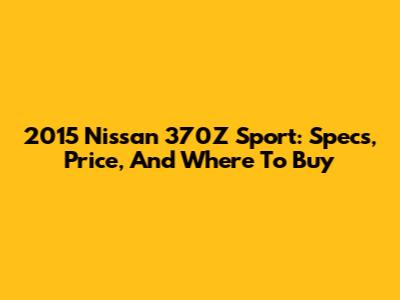 2015 Nissan 370Z Sport: Specs, Price, And Where To Buy