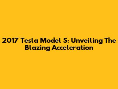 2017 Tesla Model S: Unveiling The Blazing Acceleration