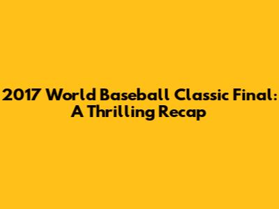 2017 World Baseball Classic Final: A Thrilling Recap
