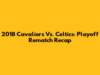 2018 Cavaliers Vs. Celtics: Playoff Rematch Recap