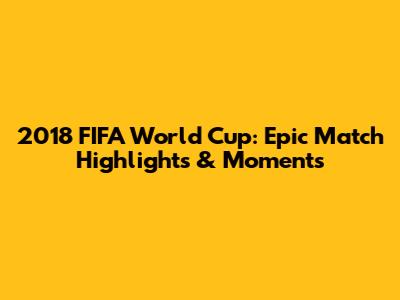 2018 FIFA World Cup: Epic Match Highlights & Moments