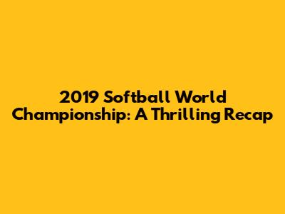 2019 Softball World Championship: A Thrilling Recap