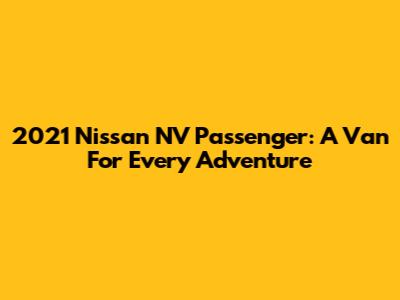 2021 Nissan NV Passenger: A Van For Every Adventure