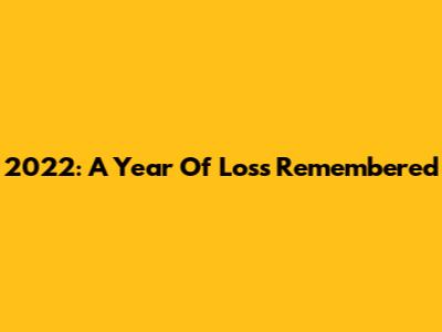 2022: A Year Of Loss Remembered