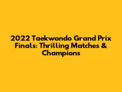 2022 Taekwondo Grand Prix Finals: Thrilling Matches & Champions