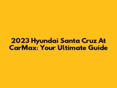 2023 Hyundai Santa Cruz At CarMax: Your Ultimate Guide