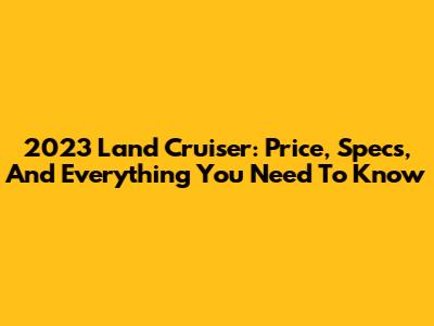 2023 Land Cruiser: Price, Specs, And Everything You Need To Know