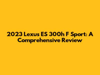2023 Lexus ES 300h F Sport: A Comprehensive Review
