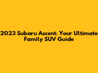 2023 Subaru Ascent: Your Ultimate Family SUV Guide