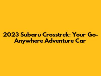 2023 Subaru Crosstrek: Your Go-Anywhere Adventure Car
