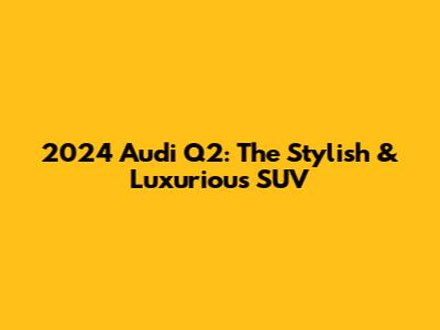 2024 Audi Q2: The Stylish & Luxurious SUV