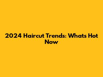 2024 Haircut Trends: What's Hot Now