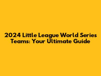 2024 Little League World Series Teams: Your Ultimate Guide
