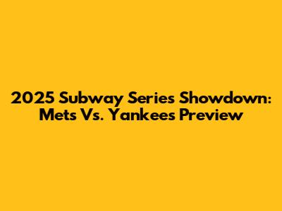 2025 Subway Series Showdown: Mets Vs. Yankees Preview