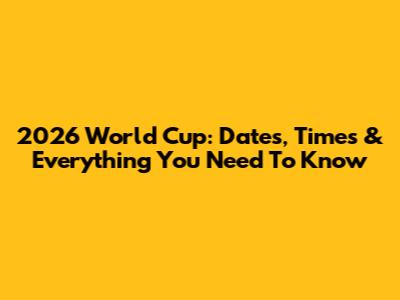 2026 World Cup: Dates, Times & Everything You Need To Know