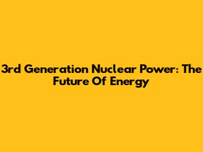 3rd Generation Nuclear Power: The Future Of Energy