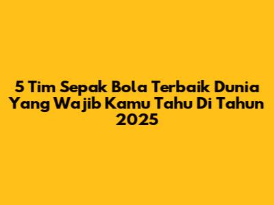 5 Tim Sepak Bola Terbaik Dunia Yang Wajib Kamu Tahu Di Tahun 2025