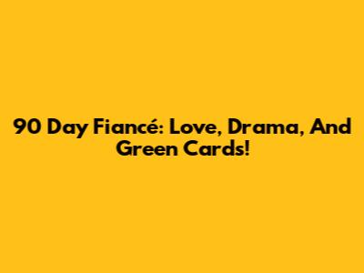 90 Day Fiancé: Love, Drama, And Green Cards!