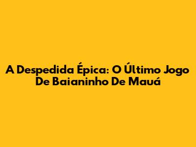 A Despedida Épica: O Último Jogo De Baianinho De Mauá