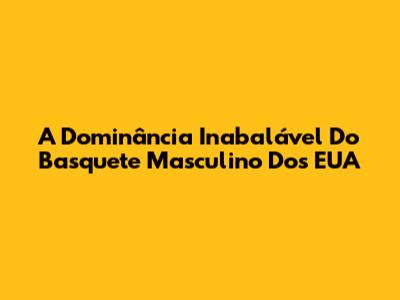 A Dominância Inabalável Do Basquete Masculino Dos EUA