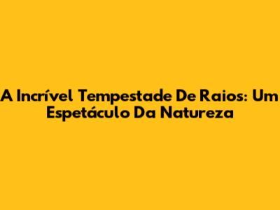 A Incrível Tempestade De Raios: Um Espetáculo Da Natureza