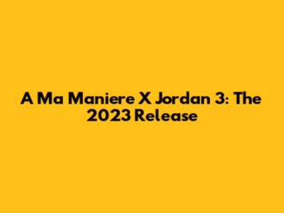 A Ma Maniere X Jordan 3: The 2023 Release
