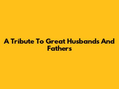 A Tribute To Great Husbands And Fathers