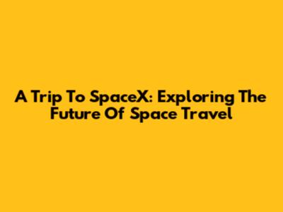 A Trip To SpaceX: Exploring The Future Of Space Travel