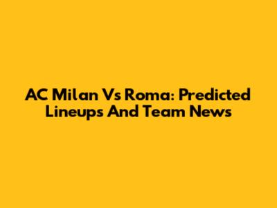 AC Milan Vs Roma: Predicted Lineups And Team News