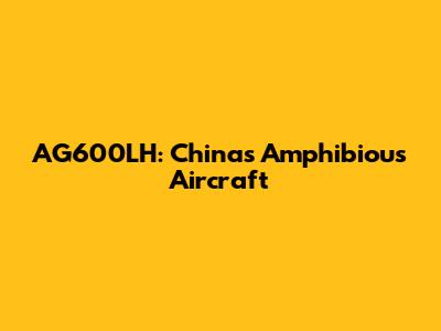 AG600LH: China's Amphibious Aircraft
