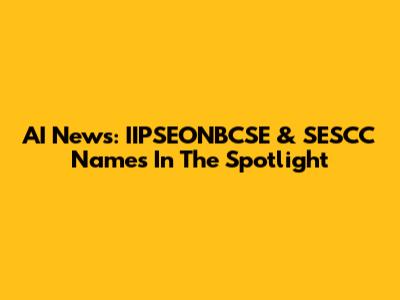 AI News: IIPSEONBCSE & SESCC Names In The Spotlight