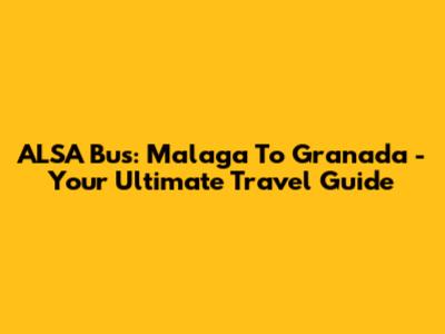 ALSA Bus: Malaga To Granada - Your Ultimate Travel Guide