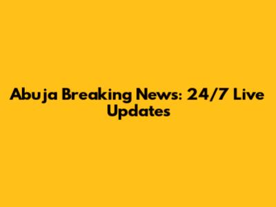 Abuja Breaking News: 24/7 Live Updates