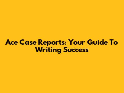 Ace Case Reports: Your Guide To Writing Success
