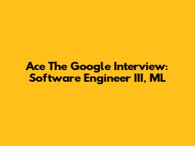 Ace The Google Interview: Software Engineer III, ML