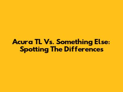 Acura TL Vs. Something Else: Spotting The Differences